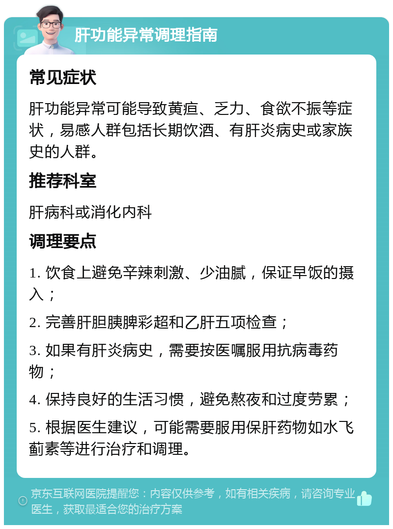 肝功能异常调理指南 常见症状 肝功能异常可能导致黄疸、乏力、食欲不振等症状，易感人群包括长期饮酒、有肝炎病史或家族史的人群。 推荐科室 肝病科或消化内科 调理要点 1. 饮食上避免辛辣刺激、少油腻，保证早饭的摄入； 2. 完善肝胆胰脾彩超和乙肝五项检查； 3. 如果有肝炎病史，需要按医嘱服用抗病毒药物； 4. 保持良好的生活习惯，避免熬夜和过度劳累； 5. 根据医生建议，可能需要服用保肝药物如水飞蓟素等进行治疗和调理。