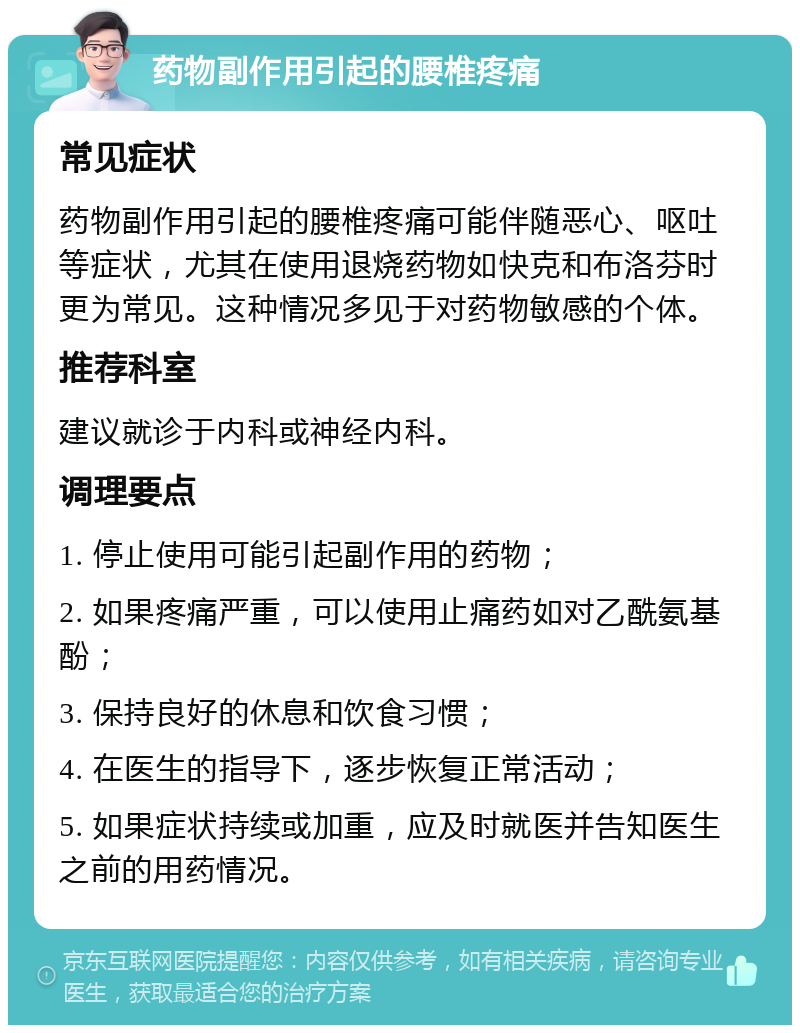 药物副作用引起的腰椎疼痛 常见症状 药物副作用引起的腰椎疼痛可能伴随恶心、呕吐等症状，尤其在使用退烧药物如快克和布洛芬时更为常见。这种情况多见于对药物敏感的个体。 推荐科室 建议就诊于内科或神经内科。 调理要点 1. 停止使用可能引起副作用的药物； 2. 如果疼痛严重，可以使用止痛药如对乙酰氨基酚； 3. 保持良好的休息和饮食习惯； 4. 在医生的指导下，逐步恢复正常活动； 5. 如果症状持续或加重，应及时就医并告知医生之前的用药情况。