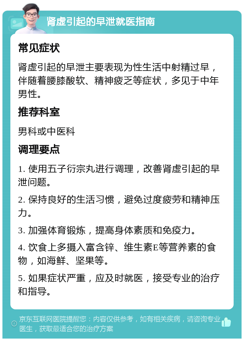 肾虚引起的早泄就医指南 常见症状 肾虚引起的早泄主要表现为性生活中射精过早，伴随着腰膝酸软、精神疲乏等症状，多见于中年男性。 推荐科室 男科或中医科 调理要点 1. 使用五子衍宗丸进行调理，改善肾虚引起的早泄问题。 2. 保持良好的生活习惯，避免过度疲劳和精神压力。 3. 加强体育锻炼，提高身体素质和免疫力。 4. 饮食上多摄入富含锌、维生素E等营养素的食物，如海鲜、坚果等。 5. 如果症状严重，应及时就医，接受专业的治疗和指导。