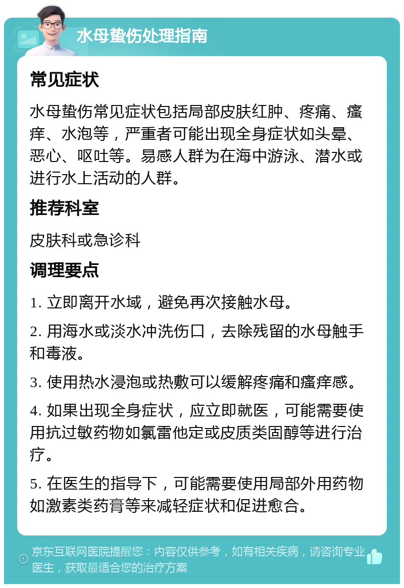 水母蛰伤处理指南 常见症状 水母蛰伤常见症状包括局部皮肤红肿、疼痛、瘙痒、水泡等，严重者可能出现全身症状如头晕、恶心、呕吐等。易感人群为在海中游泳、潜水或进行水上活动的人群。 推荐科室 皮肤科或急诊科 调理要点 1. 立即离开水域，避免再次接触水母。 2. 用海水或淡水冲洗伤口，去除残留的水母触手和毒液。 3. 使用热水浸泡或热敷可以缓解疼痛和瘙痒感。 4. 如果出现全身症状，应立即就医，可能需要使用抗过敏药物如氯雷他定或皮质类固醇等进行治疗。 5. 在医生的指导下，可能需要使用局部外用药物如激素类药膏等来减轻症状和促进愈合。