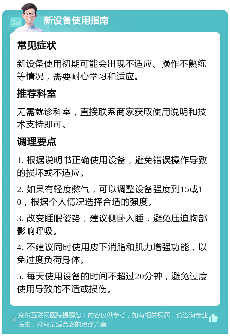 新设备使用指南 常见症状 新设备使用初期可能会出现不适应、操作不熟练等情况，需要耐心学习和适应。 推荐科室 无需就诊科室，直接联系商家获取使用说明和技术支持即可。 调理要点 1. 根据说明书正确使用设备，避免错误操作导致的损坏或不适应。 2. 如果有轻度憋气，可以调整设备强度到15或10，根据个人情况选择合适的强度。 3. 改变睡眠姿势，建议侧卧入睡，避免压迫胸部影响呼吸。 4. 不建议同时使用皮下消脂和肌力增强功能，以免过度负荷身体。 5. 每天使用设备的时间不超过20分钟，避免过度使用导致的不适或损伤。