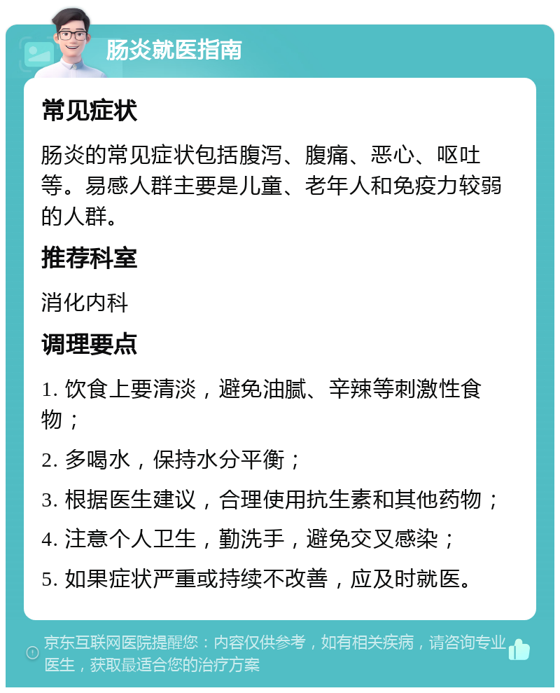 肠炎就医指南 常见症状 肠炎的常见症状包括腹泻、腹痛、恶心、呕吐等。易感人群主要是儿童、老年人和免疫力较弱的人群。 推荐科室 消化内科 调理要点 1. 饮食上要清淡，避免油腻、辛辣等刺激性食物； 2. 多喝水，保持水分平衡； 3. 根据医生建议，合理使用抗生素和其他药物； 4. 注意个人卫生，勤洗手，避免交叉感染； 5. 如果症状严重或持续不改善，应及时就医。