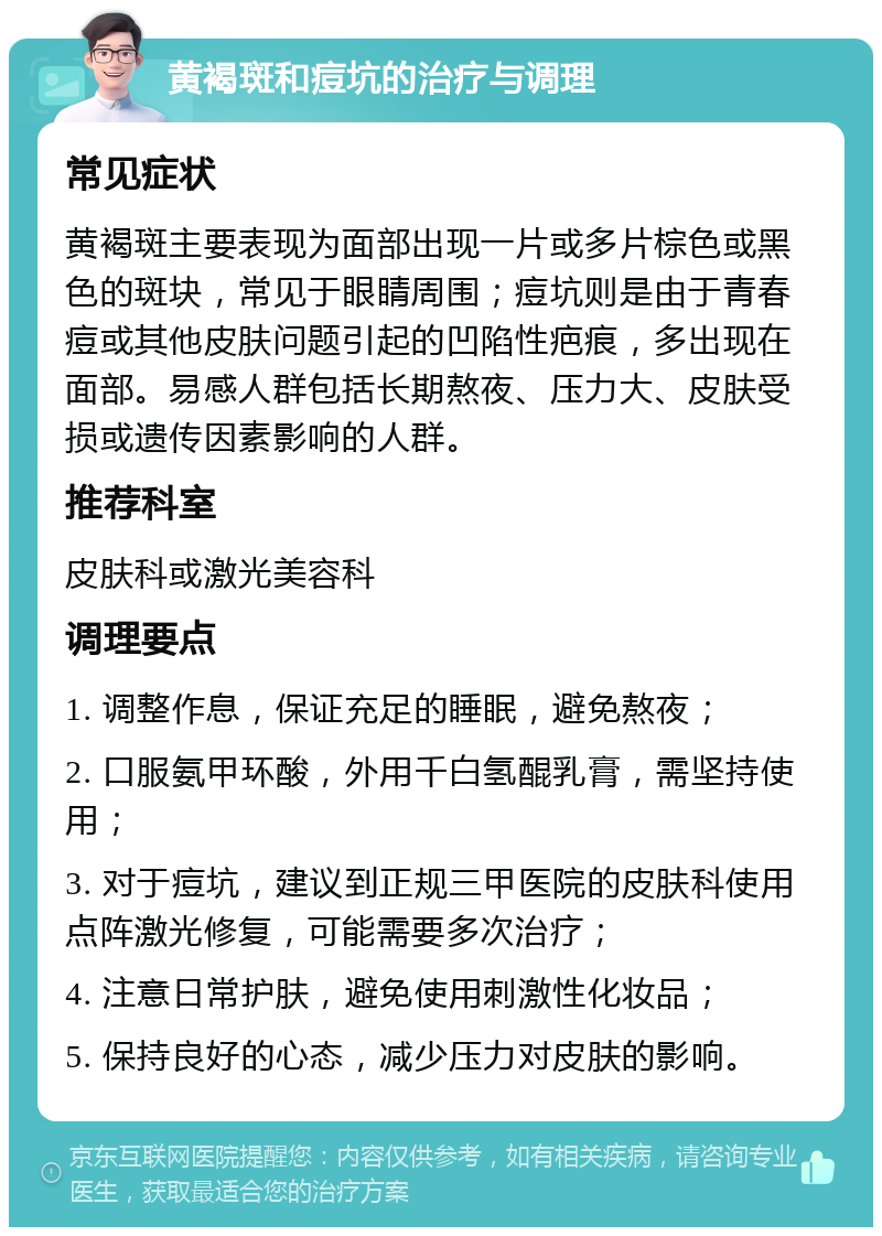 黄褐斑和痘坑的治疗与调理 常见症状 黄褐斑主要表现为面部出现一片或多片棕色或黑色的斑块，常见于眼睛周围；痘坑则是由于青春痘或其他皮肤问题引起的凹陷性疤痕，多出现在面部。易感人群包括长期熬夜、压力大、皮肤受损或遗传因素影响的人群。 推荐科室 皮肤科或激光美容科 调理要点 1. 调整作息，保证充足的睡眠，避免熬夜； 2. 口服氨甲环酸，外用千白氢醌乳膏，需坚持使用； 3. 对于痘坑，建议到正规三甲医院的皮肤科使用点阵激光修复，可能需要多次治疗； 4. 注意日常护肤，避免使用刺激性化妆品； 5. 保持良好的心态，减少压力对皮肤的影响。