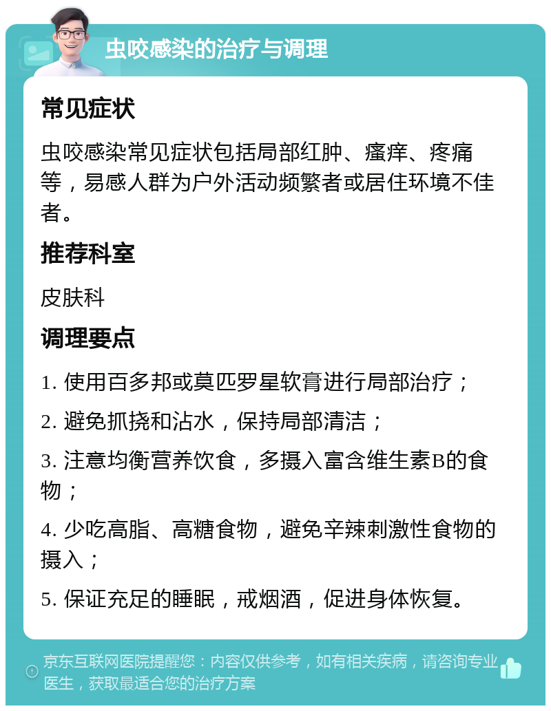 虫咬感染的治疗与调理 常见症状 虫咬感染常见症状包括局部红肿、瘙痒、疼痛等，易感人群为户外活动频繁者或居住环境不佳者。 推荐科室 皮肤科 调理要点 1. 使用百多邦或莫匹罗星软膏进行局部治疗； 2. 避免抓挠和沾水，保持局部清洁； 3. 注意均衡营养饮食，多摄入富含维生素B的食物； 4. 少吃高脂、高糖食物，避免辛辣刺激性食物的摄入； 5. 保证充足的睡眠，戒烟酒，促进身体恢复。