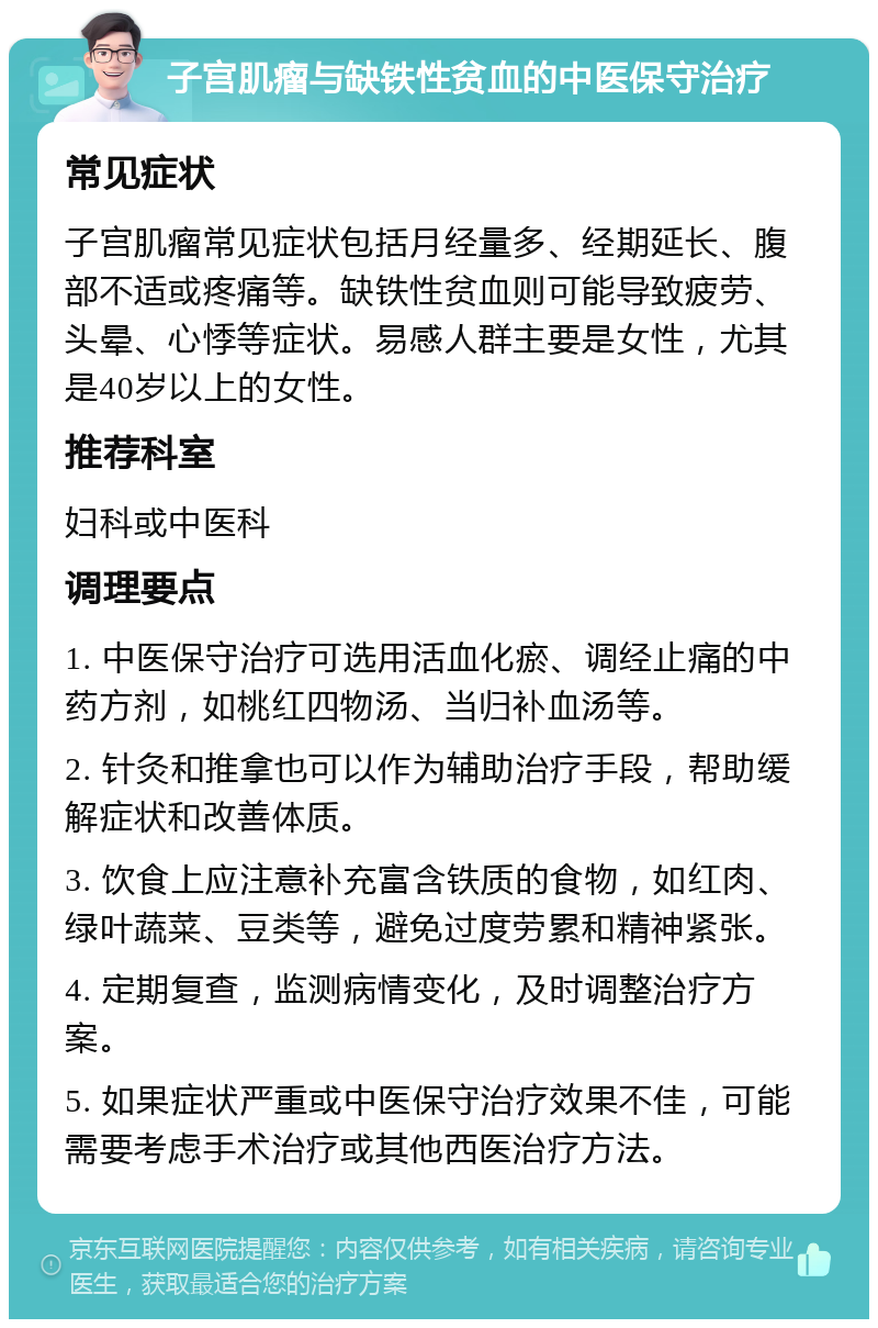 子宫肌瘤与缺铁性贫血的中医保守治疗 常见症状 子宫肌瘤常见症状包括月经量多、经期延长、腹部不适或疼痛等。缺铁性贫血则可能导致疲劳、头晕、心悸等症状。易感人群主要是女性，尤其是40岁以上的女性。 推荐科室 妇科或中医科 调理要点 1. 中医保守治疗可选用活血化瘀、调经止痛的中药方剂，如桃红四物汤、当归补血汤等。 2. 针灸和推拿也可以作为辅助治疗手段，帮助缓解症状和改善体质。 3. 饮食上应注意补充富含铁质的食物，如红肉、绿叶蔬菜、豆类等，避免过度劳累和精神紧张。 4. 定期复查，监测病情变化，及时调整治疗方案。 5. 如果症状严重或中医保守治疗效果不佳，可能需要考虑手术治疗或其他西医治疗方法。