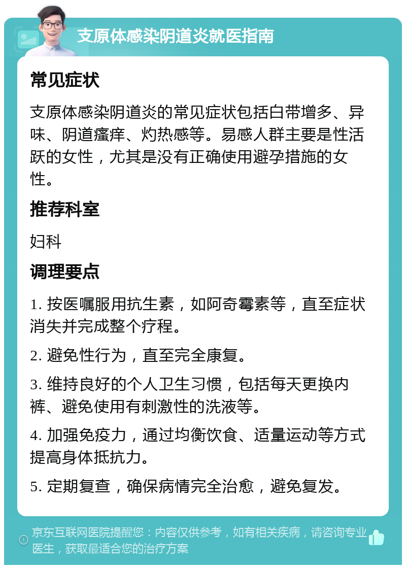 支原体感染阴道炎就医指南 常见症状 支原体感染阴道炎的常见症状包括白带增多、异味、阴道瘙痒、灼热感等。易感人群主要是性活跃的女性，尤其是没有正确使用避孕措施的女性。 推荐科室 妇科 调理要点 1. 按医嘱服用抗生素，如阿奇霉素等，直至症状消失并完成整个疗程。 2. 避免性行为，直至完全康复。 3. 维持良好的个人卫生习惯，包括每天更换内裤、避免使用有刺激性的洗液等。 4. 加强免疫力，通过均衡饮食、适量运动等方式提高身体抵抗力。 5. 定期复查，确保病情完全治愈，避免复发。