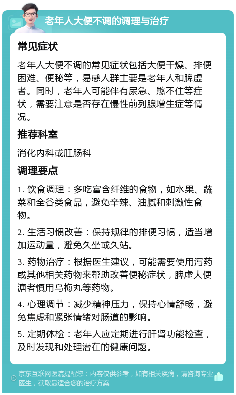 老年人大便不调的调理与治疗 常见症状 老年人大便不调的常见症状包括大便干燥、排便困难、便秘等，易感人群主要是老年人和脾虚者。同时，老年人可能伴有尿急、憋不住等症状，需要注意是否存在慢性前列腺增生症等情况。 推荐科室 消化内科或肛肠科 调理要点 1. 饮食调理：多吃富含纤维的食物，如水果、蔬菜和全谷类食品，避免辛辣、油腻和刺激性食物。 2. 生活习惯改善：保持规律的排便习惯，适当增加运动量，避免久坐或久站。 3. 药物治疗：根据医生建议，可能需要使用泻药或其他相关药物来帮助改善便秘症状，脾虚大便溏者慎用乌梅丸等药物。 4. 心理调节：减少精神压力，保持心情舒畅，避免焦虑和紧张情绪对肠道的影响。 5. 定期体检：老年人应定期进行肝肾功能检查，及时发现和处理潜在的健康问题。