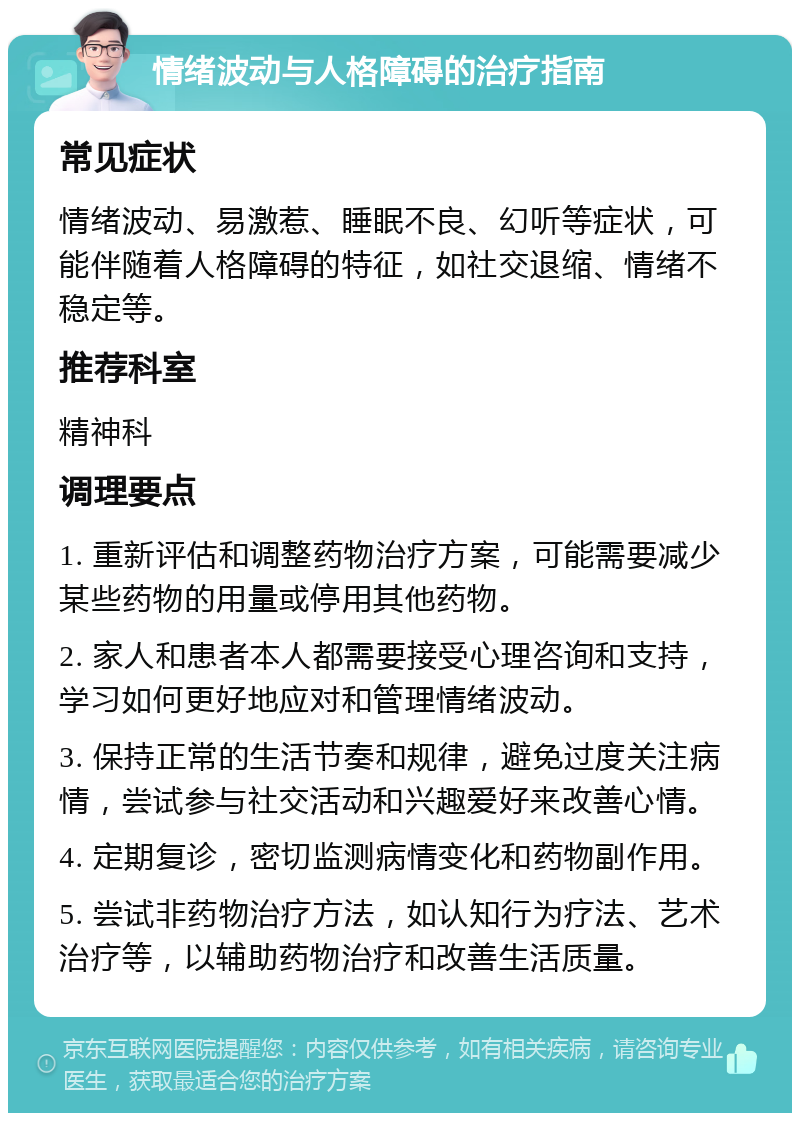 情绪波动与人格障碍的治疗指南 常见症状 情绪波动、易激惹、睡眠不良、幻听等症状，可能伴随着人格障碍的特征，如社交退缩、情绪不稳定等。 推荐科室 精神科 调理要点 1. 重新评估和调整药物治疗方案，可能需要减少某些药物的用量或停用其他药物。 2. 家人和患者本人都需要接受心理咨询和支持，学习如何更好地应对和管理情绪波动。 3. 保持正常的生活节奏和规律，避免过度关注病情，尝试参与社交活动和兴趣爱好来改善心情。 4. 定期复诊，密切监测病情变化和药物副作用。 5. 尝试非药物治疗方法，如认知行为疗法、艺术治疗等，以辅助药物治疗和改善生活质量。