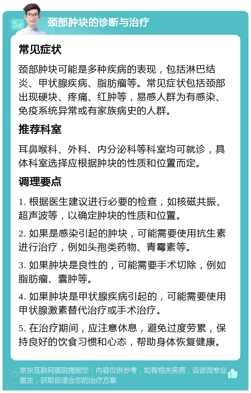 颈部肿块的诊断与治疗 常见症状 颈部肿块可能是多种疾病的表现，包括淋巴结炎、甲状腺疾病、脂肪瘤等。常见症状包括颈部出现硬块、疼痛、红肿等，易感人群为有感染、免疫系统异常或有家族病史的人群。 推荐科室 耳鼻喉科、外科、内分泌科等科室均可就诊，具体科室选择应根据肿块的性质和位置而定。 调理要点 1. 根据医生建议进行必要的检查，如核磁共振、超声波等，以确定肿块的性质和位置。 2. 如果是感染引起的肿块，可能需要使用抗生素进行治疗，例如头孢类药物、青霉素等。 3. 如果肿块是良性的，可能需要手术切除，例如脂肪瘤、囊肿等。 4. 如果肿块是甲状腺疾病引起的，可能需要使用甲状腺激素替代治疗或手术治疗。 5. 在治疗期间，应注意休息，避免过度劳累，保持良好的饮食习惯和心态，帮助身体恢复健康。