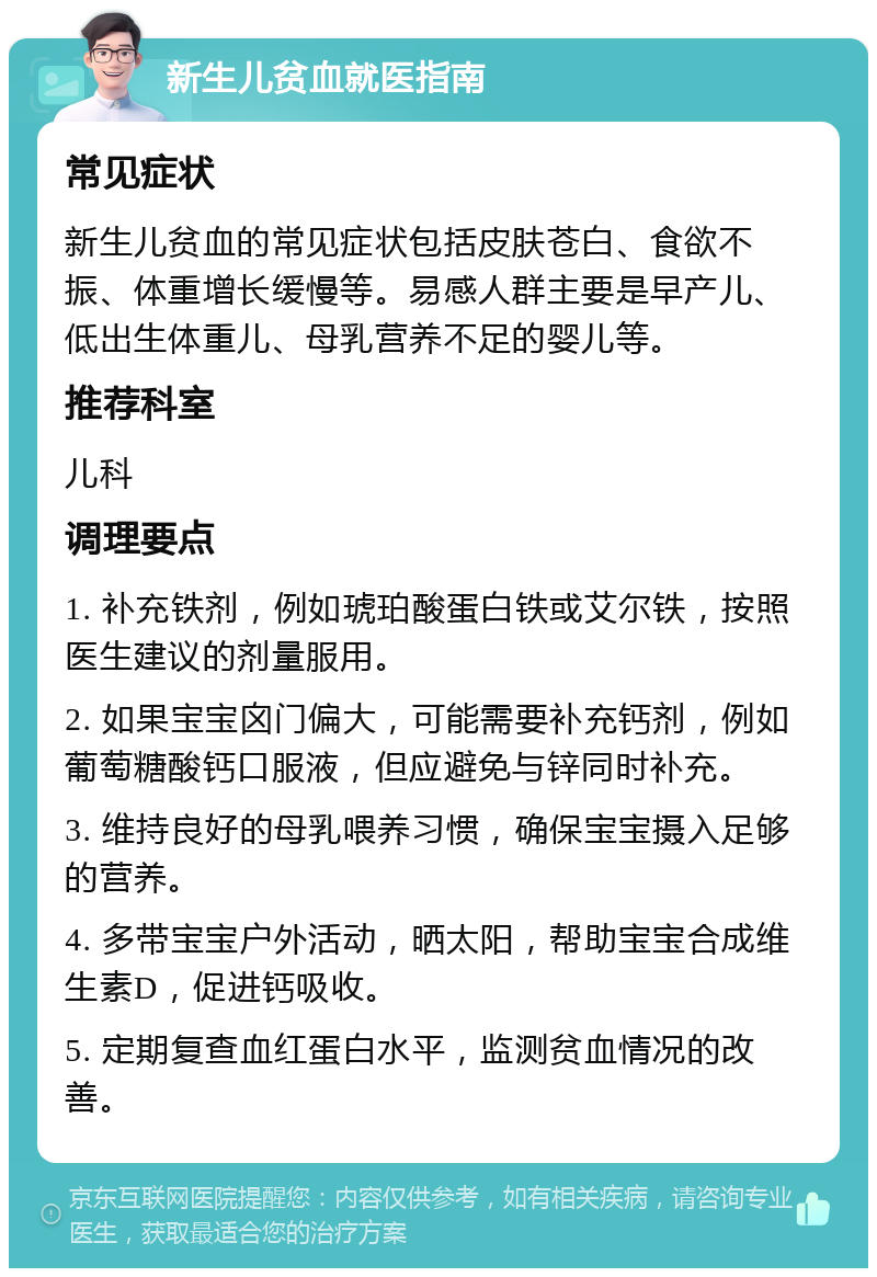 新生儿贫血就医指南 常见症状 新生儿贫血的常见症状包括皮肤苍白、食欲不振、体重增长缓慢等。易感人群主要是早产儿、低出生体重儿、母乳营养不足的婴儿等。 推荐科室 儿科 调理要点 1. 补充铁剂，例如琥珀酸蛋白铁或艾尔铁，按照医生建议的剂量服用。 2. 如果宝宝囟门偏大，可能需要补充钙剂，例如葡萄糖酸钙口服液，但应避免与锌同时补充。 3. 维持良好的母乳喂养习惯，确保宝宝摄入足够的营养。 4. 多带宝宝户外活动，晒太阳，帮助宝宝合成维生素D，促进钙吸收。 5. 定期复查血红蛋白水平，监测贫血情况的改善。