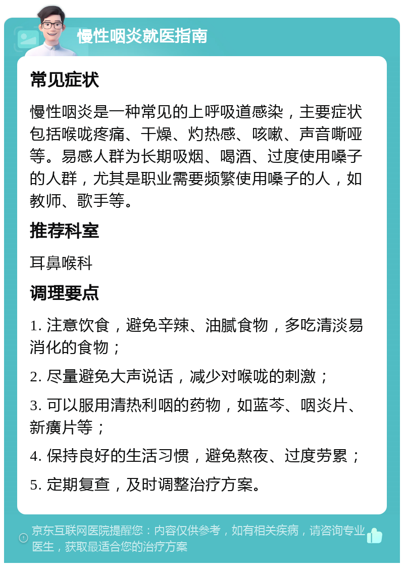 慢性咽炎就医指南 常见症状 慢性咽炎是一种常见的上呼吸道感染，主要症状包括喉咙疼痛、干燥、灼热感、咳嗽、声音嘶哑等。易感人群为长期吸烟、喝酒、过度使用嗓子的人群，尤其是职业需要频繁使用嗓子的人，如教师、歌手等。 推荐科室 耳鼻喉科 调理要点 1. 注意饮食，避免辛辣、油腻食物，多吃清淡易消化的食物； 2. 尽量避免大声说话，减少对喉咙的刺激； 3. 可以服用清热利咽的药物，如蓝芩、咽炎片、新癀片等； 4. 保持良好的生活习惯，避免熬夜、过度劳累； 5. 定期复查，及时调整治疗方案。