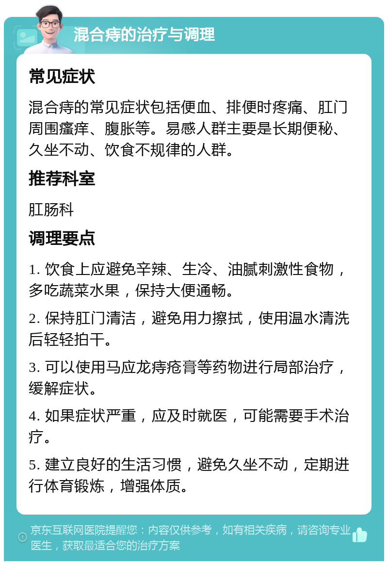 混合痔的治疗与调理 常见症状 混合痔的常见症状包括便血、排便时疼痛、肛门周围瘙痒、腹胀等。易感人群主要是长期便秘、久坐不动、饮食不规律的人群。 推荐科室 肛肠科 调理要点 1. 饮食上应避免辛辣、生冷、油腻刺激性食物，多吃蔬菜水果，保持大便通畅。 2. 保持肛门清洁，避免用力擦拭，使用温水清洗后轻轻拍干。 3. 可以使用马应龙痔疮膏等药物进行局部治疗，缓解症状。 4. 如果症状严重，应及时就医，可能需要手术治疗。 5. 建立良好的生活习惯，避免久坐不动，定期进行体育锻炼，增强体质。