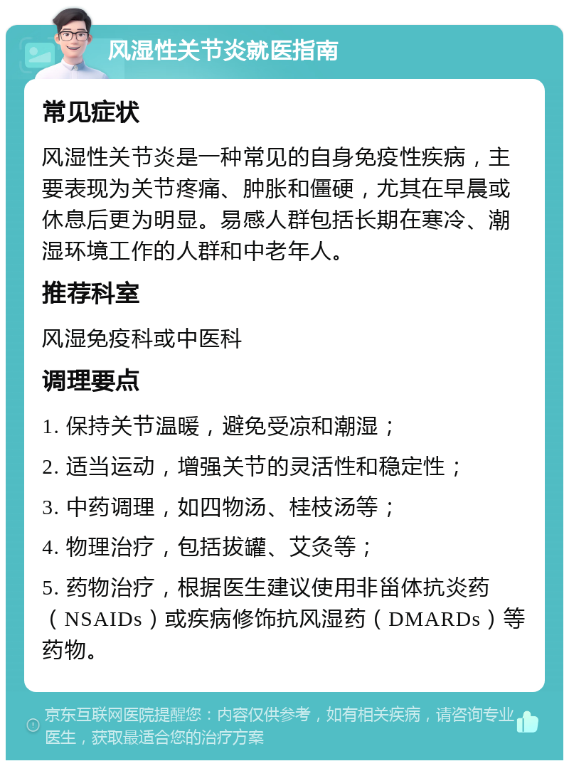 风湿性关节炎就医指南 常见症状 风湿性关节炎是一种常见的自身免疫性疾病，主要表现为关节疼痛、肿胀和僵硬，尤其在早晨或休息后更为明显。易感人群包括长期在寒冷、潮湿环境工作的人群和中老年人。 推荐科室 风湿免疫科或中医科 调理要点 1. 保持关节温暖，避免受凉和潮湿； 2. 适当运动，增强关节的灵活性和稳定性； 3. 中药调理，如四物汤、桂枝汤等； 4. 物理治疗，包括拔罐、艾灸等； 5. 药物治疗，根据医生建议使用非甾体抗炎药（NSAIDs）或疾病修饰抗风湿药（DMARDs）等药物。