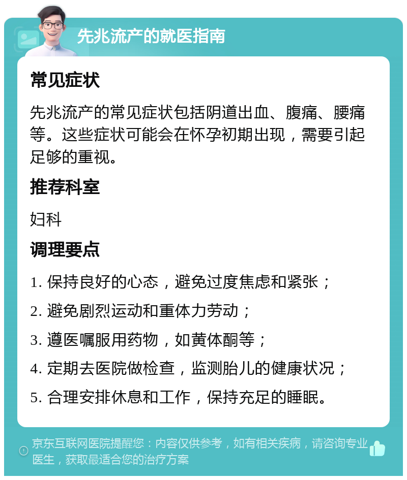 先兆流产的就医指南 常见症状 先兆流产的常见症状包括阴道出血、腹痛、腰痛等。这些症状可能会在怀孕初期出现，需要引起足够的重视。 推荐科室 妇科 调理要点 1. 保持良好的心态，避免过度焦虑和紧张； 2. 避免剧烈运动和重体力劳动； 3. 遵医嘱服用药物，如黄体酮等； 4. 定期去医院做检查，监测胎儿的健康状况； 5. 合理安排休息和工作，保持充足的睡眠。