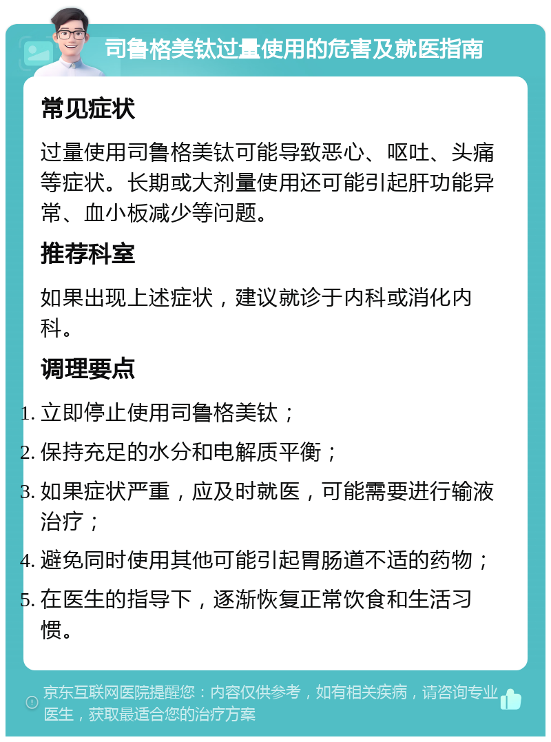 司鲁格美钛过量使用的危害及就医指南 常见症状 过量使用司鲁格美钛可能导致恶心、呕吐、头痛等症状。长期或大剂量使用还可能引起肝功能异常、血小板减少等问题。 推荐科室 如果出现上述症状，建议就诊于内科或消化内科。 调理要点 立即停止使用司鲁格美钛； 保持充足的水分和电解质平衡； 如果症状严重，应及时就医，可能需要进行输液治疗； 避免同时使用其他可能引起胃肠道不适的药物； 在医生的指导下，逐渐恢复正常饮食和生活习惯。