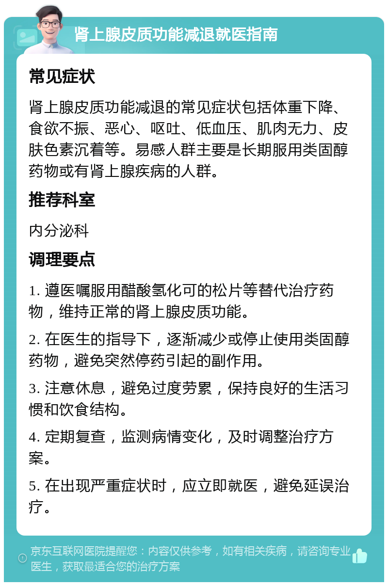 肾上腺皮质功能减退就医指南 常见症状 肾上腺皮质功能减退的常见症状包括体重下降、食欲不振、恶心、呕吐、低血压、肌肉无力、皮肤色素沉着等。易感人群主要是长期服用类固醇药物或有肾上腺疾病的人群。 推荐科室 内分泌科 调理要点 1. 遵医嘱服用醋酸氢化可的松片等替代治疗药物，维持正常的肾上腺皮质功能。 2. 在医生的指导下，逐渐减少或停止使用类固醇药物，避免突然停药引起的副作用。 3. 注意休息，避免过度劳累，保持良好的生活习惯和饮食结构。 4. 定期复查，监测病情变化，及时调整治疗方案。 5. 在出现严重症状时，应立即就医，避免延误治疗。