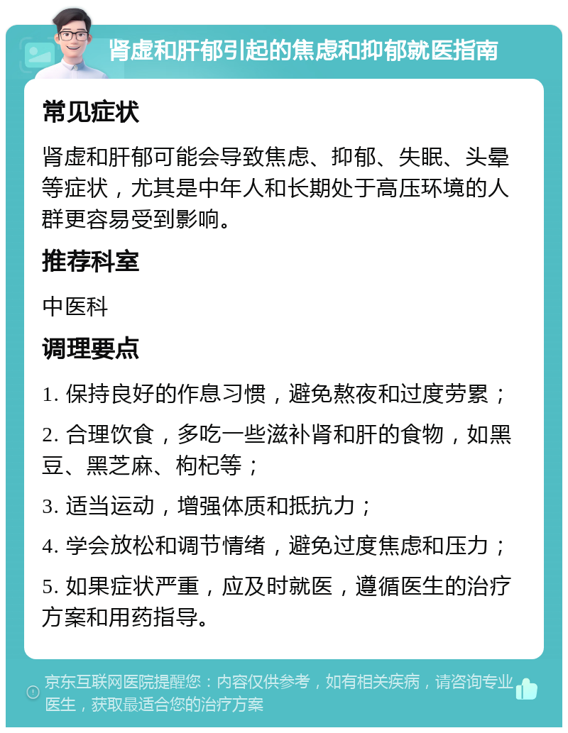 肾虚和肝郁引起的焦虑和抑郁就医指南 常见症状 肾虚和肝郁可能会导致焦虑、抑郁、失眠、头晕等症状，尤其是中年人和长期处于高压环境的人群更容易受到影响。 推荐科室 中医科 调理要点 1. 保持良好的作息习惯，避免熬夜和过度劳累； 2. 合理饮食，多吃一些滋补肾和肝的食物，如黑豆、黑芝麻、枸杞等； 3. 适当运动，增强体质和抵抗力； 4. 学会放松和调节情绪，避免过度焦虑和压力； 5. 如果症状严重，应及时就医，遵循医生的治疗方案和用药指导。