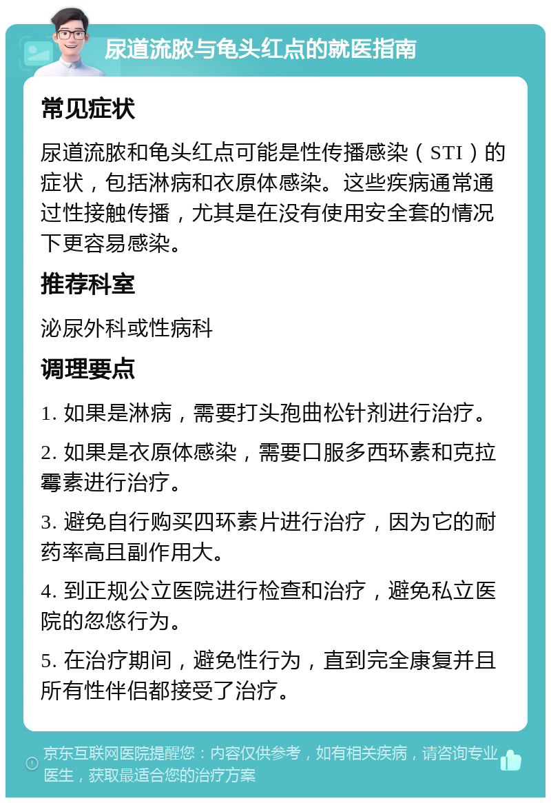 尿道流脓与龟头红点的就医指南 常见症状 尿道流脓和龟头红点可能是性传播感染（STI）的症状，包括淋病和衣原体感染。这些疾病通常通过性接触传播，尤其是在没有使用安全套的情况下更容易感染。 推荐科室 泌尿外科或性病科 调理要点 1. 如果是淋病，需要打头孢曲松针剂进行治疗。 2. 如果是衣原体感染，需要口服多西环素和克拉霉素进行治疗。 3. 避免自行购买四环素片进行治疗，因为它的耐药率高且副作用大。 4. 到正规公立医院进行检查和治疗，避免私立医院的忽悠行为。 5. 在治疗期间，避免性行为，直到完全康复并且所有性伴侣都接受了治疗。