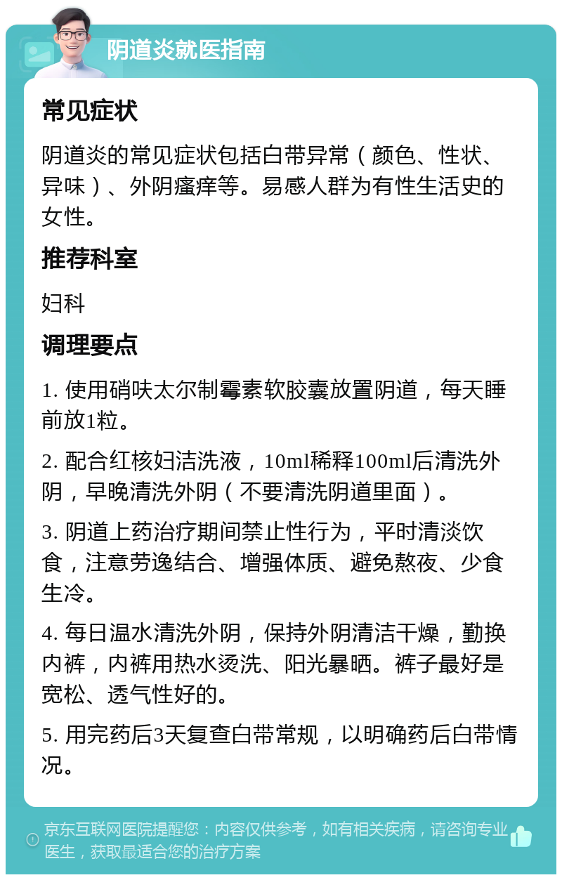 阴道炎就医指南 常见症状 阴道炎的常见症状包括白带异常（颜色、性状、异味）、外阴瘙痒等。易感人群为有性生活史的女性。 推荐科室 妇科 调理要点 1. 使用硝呋太尔制霉素软胶囊放置阴道，每天睡前放1粒。 2. 配合红核妇洁洗液，10ml稀释100ml后清洗外阴，早晚清洗外阴（不要清洗阴道里面）。 3. 阴道上药治疗期间禁止性行为，平时清淡饮食，注意劳逸结合、增强体质、避免熬夜、少食生冷。 4. 每日温水清洗外阴，保持外阴清洁干燥，勤换内裤，内裤用热水烫洗、阳光暴晒。裤子最好是宽松、透气性好的。 5. 用完药后3天复查白带常规，以明确药后白带情况。