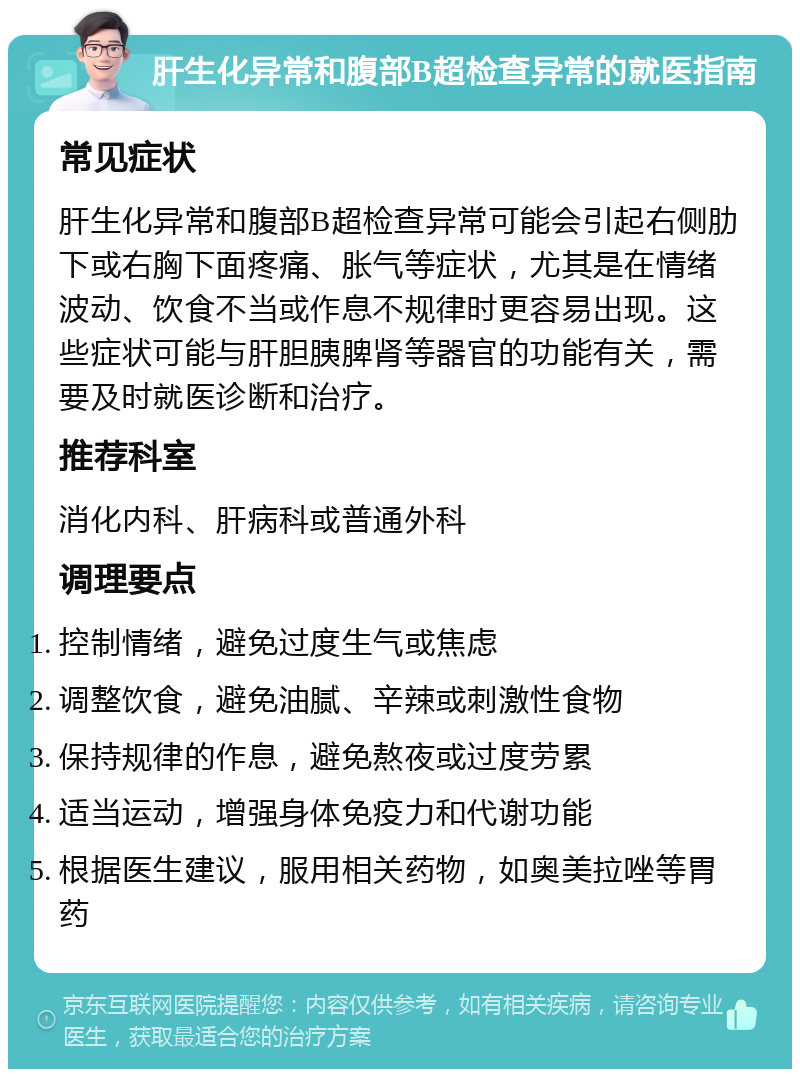 肝生化异常和腹部B超检查异常的就医指南 常见症状 肝生化异常和腹部B超检查异常可能会引起右侧肋下或右胸下面疼痛、胀气等症状，尤其是在情绪波动、饮食不当或作息不规律时更容易出现。这些症状可能与肝胆胰脾肾等器官的功能有关，需要及时就医诊断和治疗。 推荐科室 消化内科、肝病科或普通外科 调理要点 控制情绪，避免过度生气或焦虑 调整饮食，避免油腻、辛辣或刺激性食物 保持规律的作息，避免熬夜或过度劳累 适当运动，增强身体免疫力和代谢功能 根据医生建议，服用相关药物，如奥美拉唑等胃药