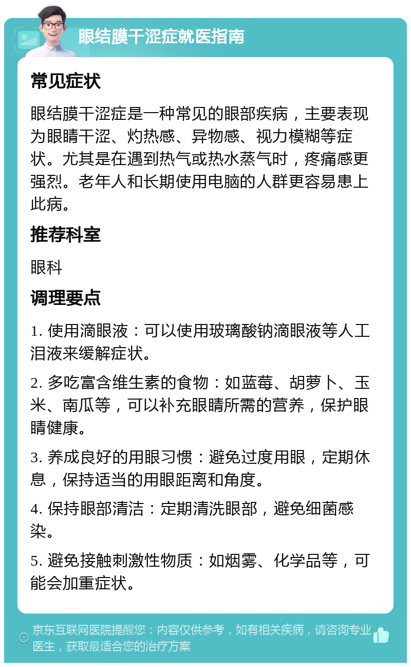 眼结膜干涩症就医指南 常见症状 眼结膜干涩症是一种常见的眼部疾病，主要表现为眼睛干涩、灼热感、异物感、视力模糊等症状。尤其是在遇到热气或热水蒸气时，疼痛感更强烈。老年人和长期使用电脑的人群更容易患上此病。 推荐科室 眼科 调理要点 1. 使用滴眼液：可以使用玻璃酸钠滴眼液等人工泪液来缓解症状。 2. 多吃富含维生素的食物：如蓝莓、胡萝卜、玉米、南瓜等，可以补充眼睛所需的营养，保护眼睛健康。 3. 养成良好的用眼习惯：避免过度用眼，定期休息，保持适当的用眼距离和角度。 4. 保持眼部清洁：定期清洗眼部，避免细菌感染。 5. 避免接触刺激性物质：如烟雾、化学品等，可能会加重症状。