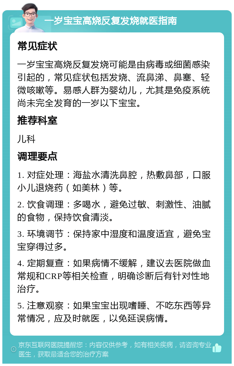 一岁宝宝高烧反复发烧就医指南 常见症状 一岁宝宝高烧反复发烧可能是由病毒或细菌感染引起的，常见症状包括发烧、流鼻涕、鼻塞、轻微咳嗽等。易感人群为婴幼儿，尤其是免疫系统尚未完全发育的一岁以下宝宝。 推荐科室 儿科 调理要点 1. 对症处理：海盐水清洗鼻腔，热敷鼻部，口服小儿退烧药（如美林）等。 2. 饮食调理：多喝水，避免过敏、刺激性、油腻的食物，保持饮食清淡。 3. 环境调节：保持家中湿度和温度适宜，避免宝宝穿得过多。 4. 定期复查：如果病情不缓解，建议去医院做血常规和CRP等相关检查，明确诊断后有针对性地治疗。 5. 注意观察：如果宝宝出现嗜睡、不吃东西等异常情况，应及时就医，以免延误病情。