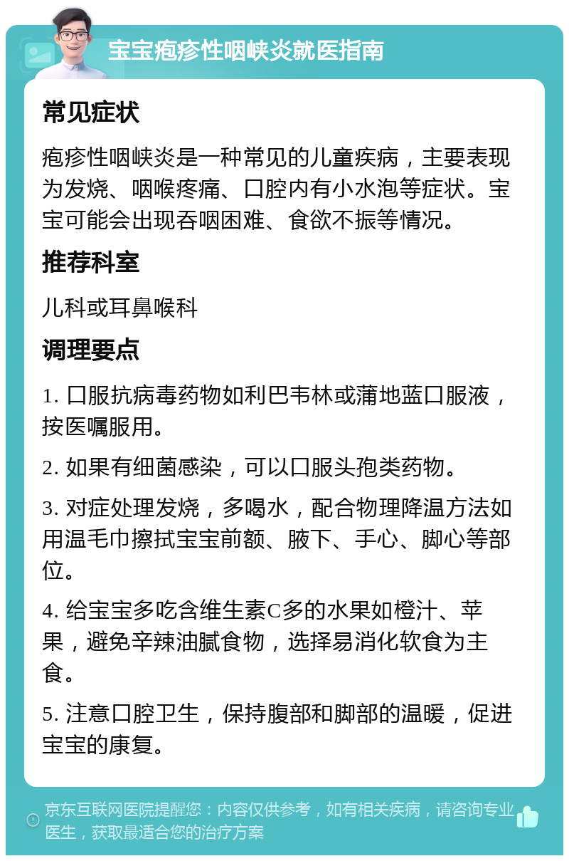 宝宝疱疹性咽峡炎就医指南 常见症状 疱疹性咽峡炎是一种常见的儿童疾病，主要表现为发烧、咽喉疼痛、口腔内有小水泡等症状。宝宝可能会出现吞咽困难、食欲不振等情况。 推荐科室 儿科或耳鼻喉科 调理要点 1. 口服抗病毒药物如利巴韦林或蒲地蓝口服液，按医嘱服用。 2. 如果有细菌感染，可以口服头孢类药物。 3. 对症处理发烧，多喝水，配合物理降温方法如用温毛巾擦拭宝宝前额、腋下、手心、脚心等部位。 4. 给宝宝多吃含维生素C多的水果如橙汁、苹果，避免辛辣油腻食物，选择易消化软食为主食。 5. 注意口腔卫生，保持腹部和脚部的温暖，促进宝宝的康复。