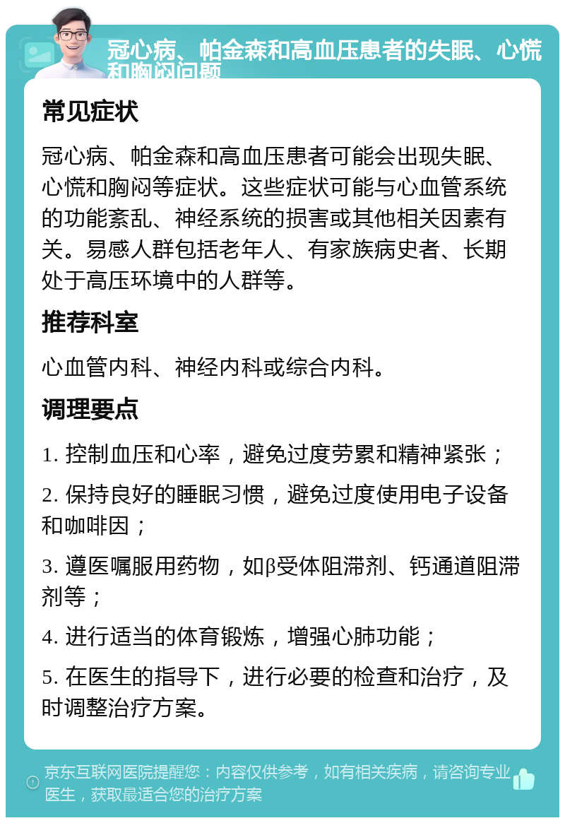 冠心病、帕金森和高血压患者的失眠、心慌和胸闷问题 常见症状 冠心病、帕金森和高血压患者可能会出现失眠、心慌和胸闷等症状。这些症状可能与心血管系统的功能紊乱、神经系统的损害或其他相关因素有关。易感人群包括老年人、有家族病史者、长期处于高压环境中的人群等。 推荐科室 心血管内科、神经内科或综合内科。 调理要点 1. 控制血压和心率，避免过度劳累和精神紧张； 2. 保持良好的睡眠习惯，避免过度使用电子设备和咖啡因； 3. 遵医嘱服用药物，如β受体阻滞剂、钙通道阻滞剂等； 4. 进行适当的体育锻炼，增强心肺功能； 5. 在医生的指导下，进行必要的检查和治疗，及时调整治疗方案。