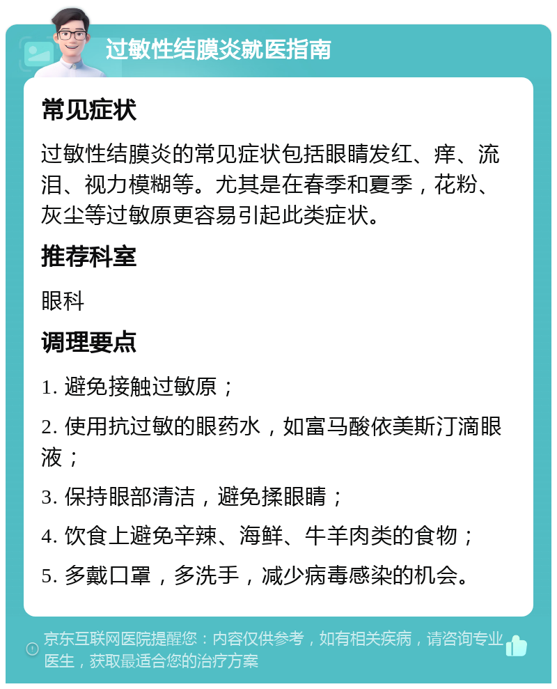 过敏性结膜炎就医指南 常见症状 过敏性结膜炎的常见症状包括眼睛发红、痒、流泪、视力模糊等。尤其是在春季和夏季，花粉、灰尘等过敏原更容易引起此类症状。 推荐科室 眼科 调理要点 1. 避免接触过敏原； 2. 使用抗过敏的眼药水，如富马酸依美斯汀滴眼液； 3. 保持眼部清洁，避免揉眼睛； 4. 饮食上避免辛辣、海鲜、牛羊肉类的食物； 5. 多戴口罩，多洗手，减少病毒感染的机会。