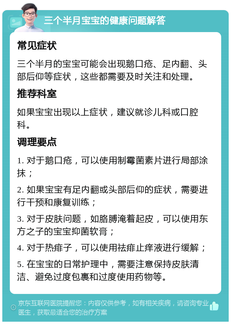 三个半月宝宝的健康问题解答 常见症状 三个半月的宝宝可能会出现鹅口疮、足内翻、头部后仰等症状，这些都需要及时关注和处理。 推荐科室 如果宝宝出现以上症状，建议就诊儿科或口腔科。 调理要点 1. 对于鹅口疮，可以使用制霉菌素片进行局部涂抹； 2. 如果宝宝有足内翻或头部后仰的症状，需要进行干预和康复训练； 3. 对于皮肤问题，如胳膊淹着起皮，可以使用东方之子的宝宝抑菌软膏； 4. 对于热痱子，可以使用祛痱止痒液进行缓解； 5. 在宝宝的日常护理中，需要注意保持皮肤清洁、避免过度包裹和过度使用药物等。