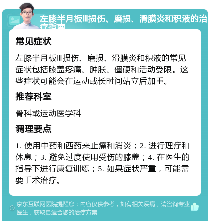 左膝半月板Ⅲ损伤、磨损、滑膜炎和积液的治疗指南 常见症状 左膝半月板Ⅲ损伤、磨损、滑膜炎和积液的常见症状包括膝盖疼痛、肿胀、僵硬和活动受限。这些症状可能会在运动或长时间站立后加重。 推荐科室 骨科或运动医学科 调理要点 1. 使用中药和西药来止痛和消炎；2. 进行理疗和休息；3. 避免过度使用受伤的膝盖；4. 在医生的指导下进行康复训练；5. 如果症状严重，可能需要手术治疗。