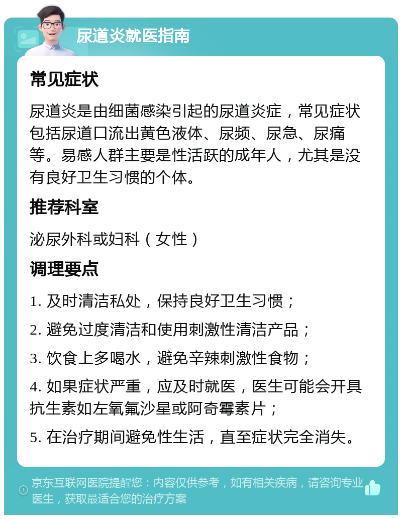 尿道炎就医指南 常见症状 尿道炎是由细菌感染引起的尿道炎症，常见症状包括尿道口流出黄色液体、尿频、尿急、尿痛等。易感人群主要是性活跃的成年人，尤其是没有良好卫生习惯的个体。 推荐科室 泌尿外科或妇科（女性） 调理要点 1. 及时清洁私处，保持良好卫生习惯； 2. 避免过度清洁和使用刺激性清洁产品； 3. 饮食上多喝水，避免辛辣刺激性食物； 4. 如果症状严重，应及时就医，医生可能会开具抗生素如左氧氟沙星或阿奇霉素片； 5. 在治疗期间避免性生活，直至症状完全消失。