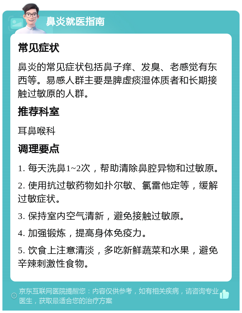 鼻炎就医指南 常见症状 鼻炎的常见症状包括鼻子痒、发臭、老感觉有东西等。易感人群主要是脾虚痰湿体质者和长期接触过敏原的人群。 推荐科室 耳鼻喉科 调理要点 1. 每天洗鼻1~2次，帮助清除鼻腔异物和过敏原。 2. 使用抗过敏药物如扑尔敏、氯雷他定等，缓解过敏症状。 3. 保持室内空气清新，避免接触过敏原。 4. 加强锻炼，提高身体免疫力。 5. 饮食上注意清淡，多吃新鲜蔬菜和水果，避免辛辣刺激性食物。