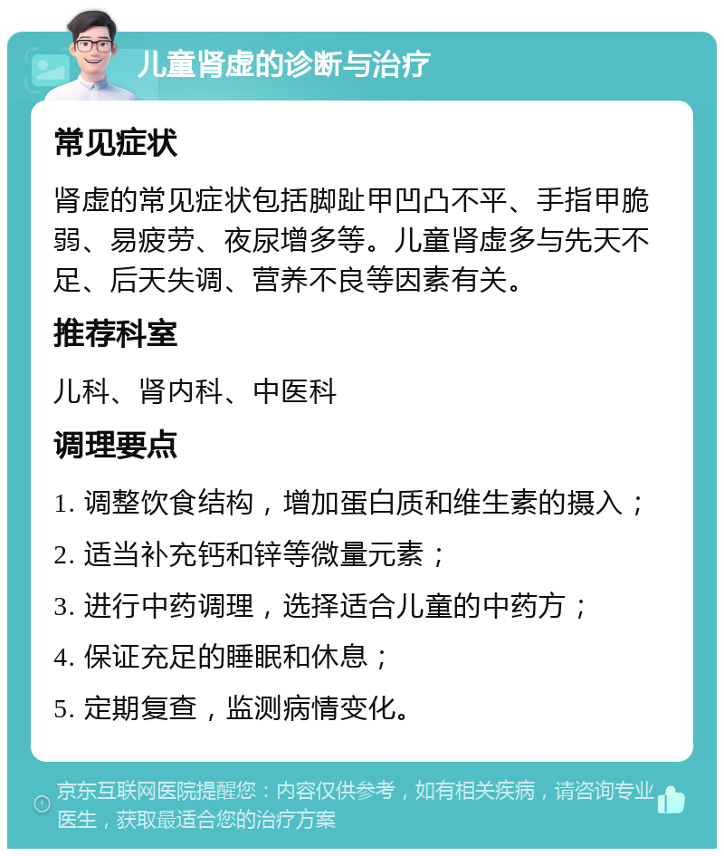 儿童肾虚的诊断与治疗 常见症状 肾虚的常见症状包括脚趾甲凹凸不平、手指甲脆弱、易疲劳、夜尿增多等。儿童肾虚多与先天不足、后天失调、营养不良等因素有关。 推荐科室 儿科、肾内科、中医科 调理要点 1. 调整饮食结构，增加蛋白质和维生素的摄入； 2. 适当补充钙和锌等微量元素； 3. 进行中药调理，选择适合儿童的中药方； 4. 保证充足的睡眠和休息； 5. 定期复查，监测病情变化。