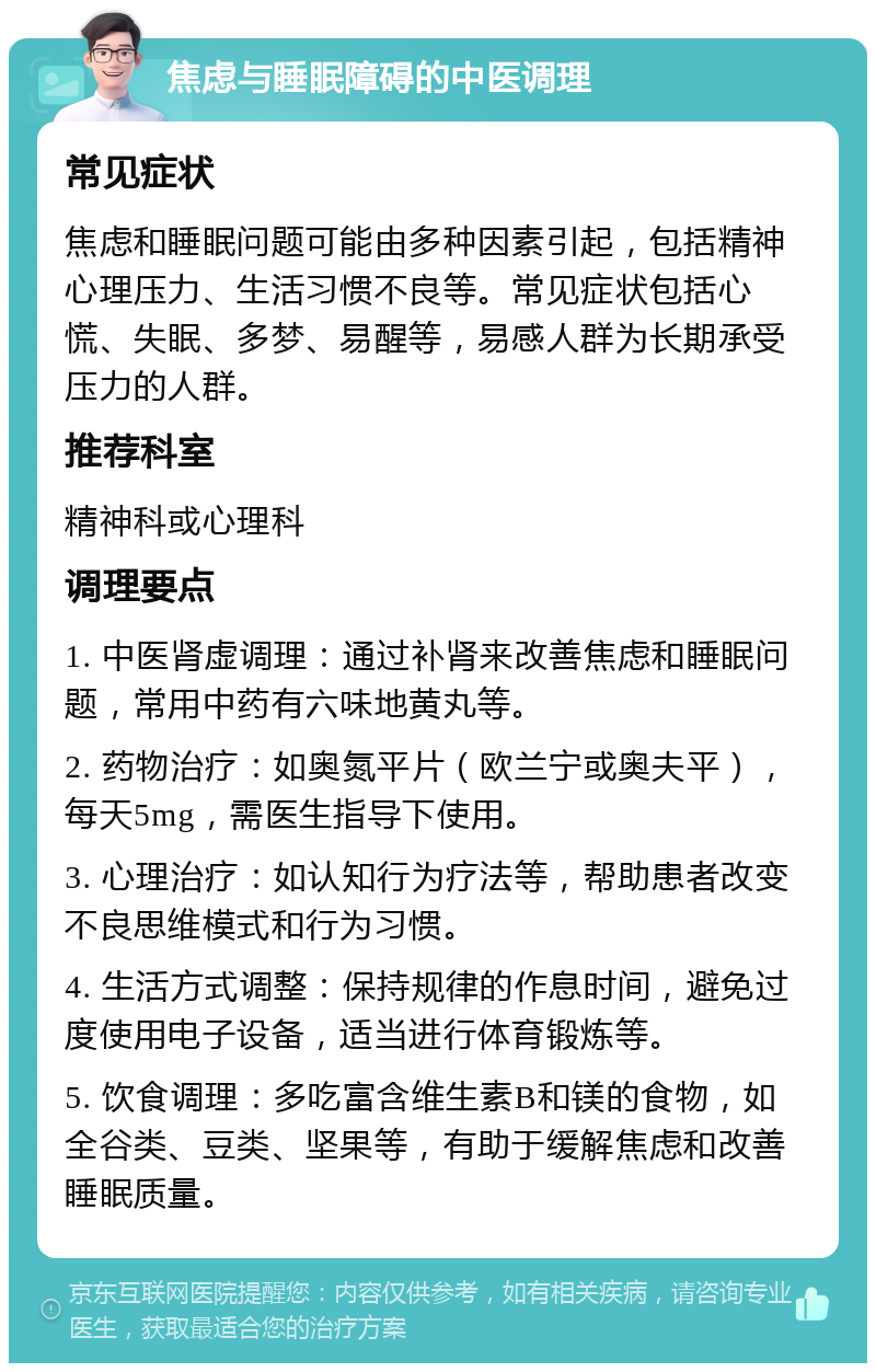 焦虑与睡眠障碍的中医调理 常见症状 焦虑和睡眠问题可能由多种因素引起，包括精神心理压力、生活习惯不良等。常见症状包括心慌、失眠、多梦、易醒等，易感人群为长期承受压力的人群。 推荐科室 精神科或心理科 调理要点 1. 中医肾虚调理：通过补肾来改善焦虑和睡眠问题，常用中药有六味地黄丸等。 2. 药物治疗：如奥氮平片（欧兰宁或奥夫平），每天5mg，需医生指导下使用。 3. 心理治疗：如认知行为疗法等，帮助患者改变不良思维模式和行为习惯。 4. 生活方式调整：保持规律的作息时间，避免过度使用电子设备，适当进行体育锻炼等。 5. 饮食调理：多吃富含维生素B和镁的食物，如全谷类、豆类、坚果等，有助于缓解焦虑和改善睡眠质量。