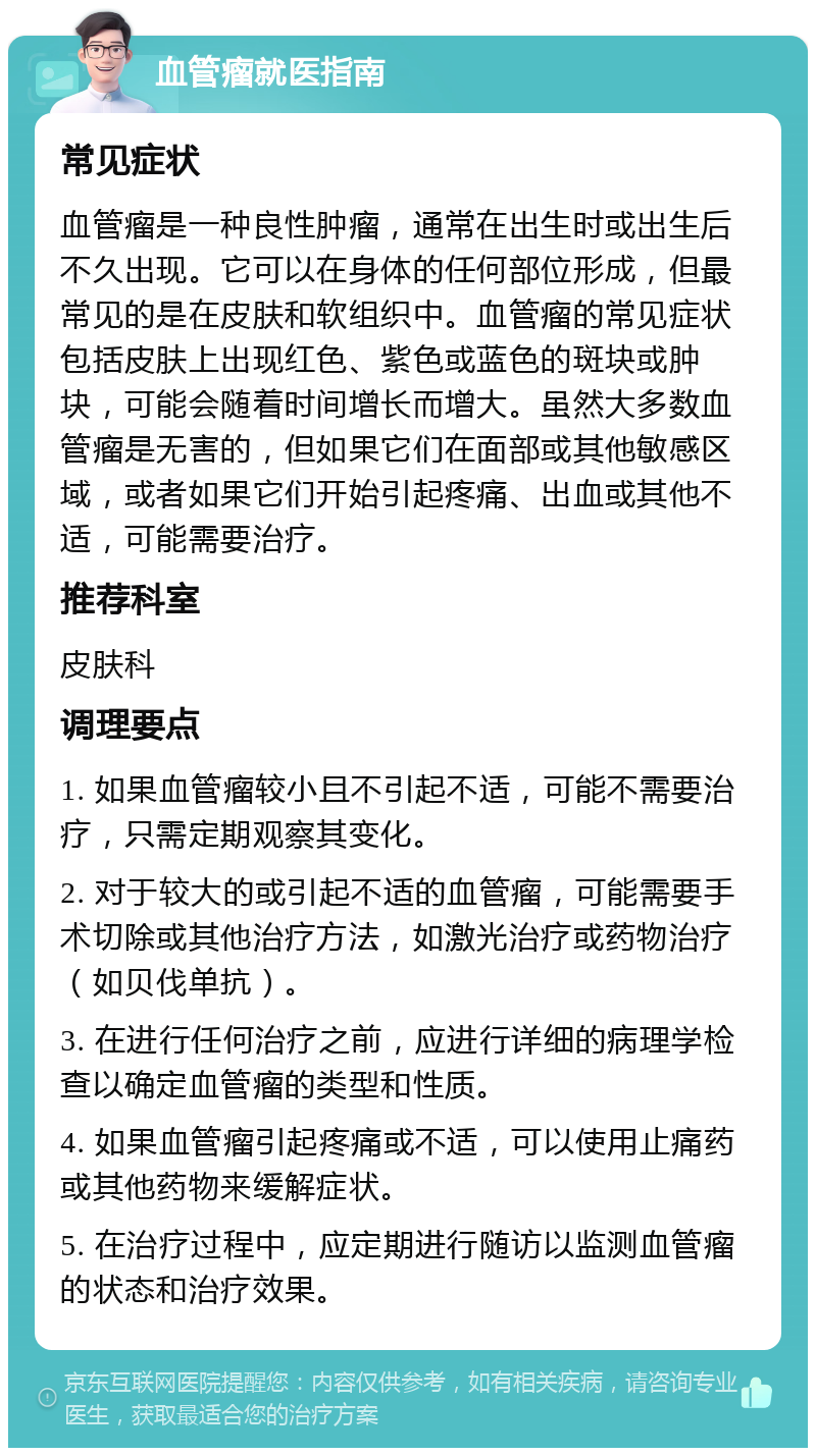 血管瘤就医指南 常见症状 血管瘤是一种良性肿瘤，通常在出生时或出生后不久出现。它可以在身体的任何部位形成，但最常见的是在皮肤和软组织中。血管瘤的常见症状包括皮肤上出现红色、紫色或蓝色的斑块或肿块，可能会随着时间增长而增大。虽然大多数血管瘤是无害的，但如果它们在面部或其他敏感区域，或者如果它们开始引起疼痛、出血或其他不适，可能需要治疗。 推荐科室 皮肤科 调理要点 1. 如果血管瘤较小且不引起不适，可能不需要治疗，只需定期观察其变化。 2. 对于较大的或引起不适的血管瘤，可能需要手术切除或其他治疗方法，如激光治疗或药物治疗（如贝伐单抗）。 3. 在进行任何治疗之前，应进行详细的病理学检查以确定血管瘤的类型和性质。 4. 如果血管瘤引起疼痛或不适，可以使用止痛药或其他药物来缓解症状。 5. 在治疗过程中，应定期进行随访以监测血管瘤的状态和治疗效果。