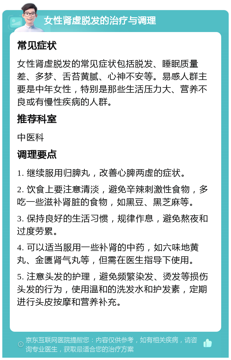 女性肾虚脱发的治疗与调理 常见症状 女性肾虚脱发的常见症状包括脱发、睡眠质量差、多梦、舌苔黄腻、心神不安等。易感人群主要是中年女性，特别是那些生活压力大、营养不良或有慢性疾病的人群。 推荐科室 中医科 调理要点 1. 继续服用归脾丸，改善心脾两虚的症状。 2. 饮食上要注意清淡，避免辛辣刺激性食物，多吃一些滋补肾脏的食物，如黑豆、黑芝麻等。 3. 保持良好的生活习惯，规律作息，避免熬夜和过度劳累。 4. 可以适当服用一些补肾的中药，如六味地黄丸、金匮肾气丸等，但需在医生指导下使用。 5. 注意头发的护理，避免频繁染发、烫发等损伤头发的行为，使用温和的洗发水和护发素，定期进行头皮按摩和营养补充。