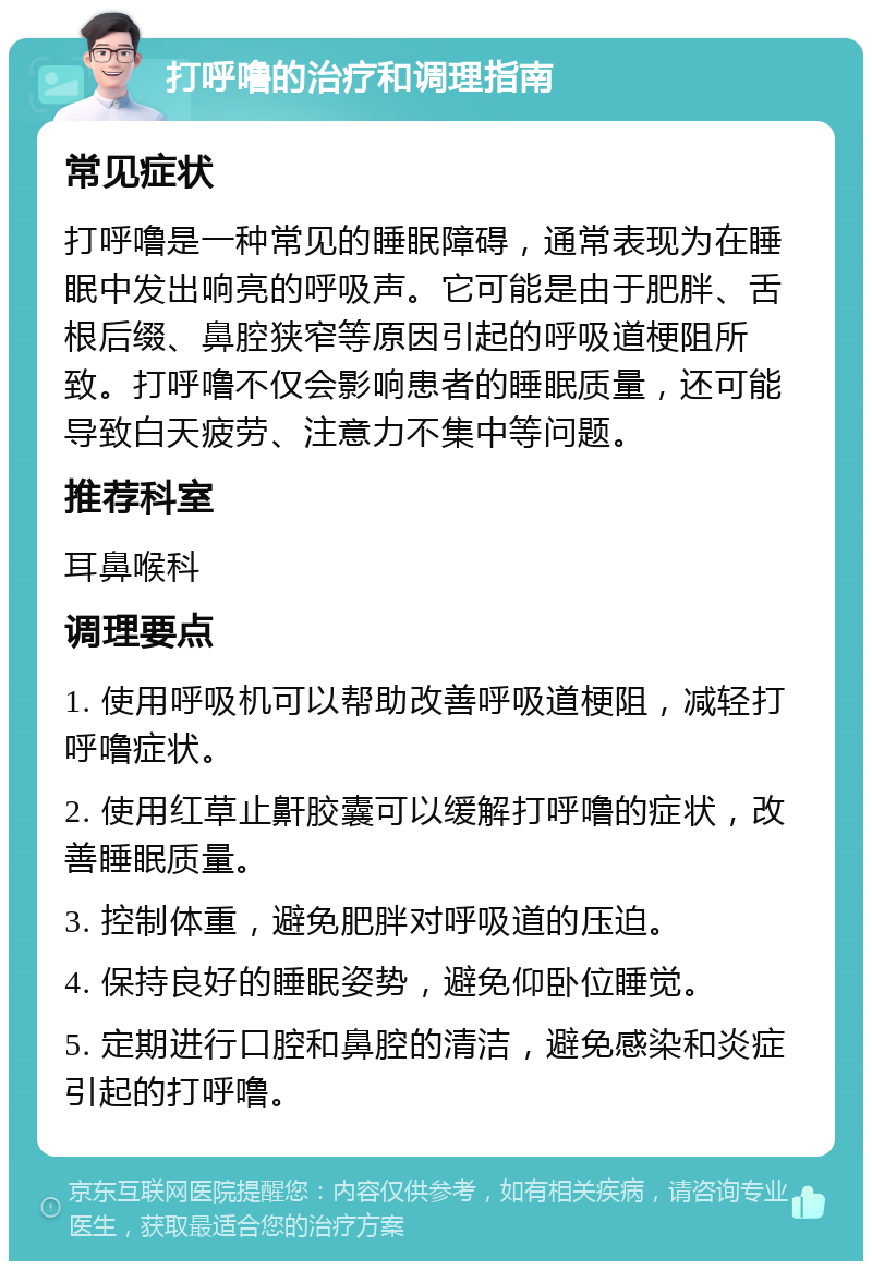 打呼噜的治疗和调理指南 常见症状 打呼噜是一种常见的睡眠障碍，通常表现为在睡眠中发出响亮的呼吸声。它可能是由于肥胖、舌根后缀、鼻腔狭窄等原因引起的呼吸道梗阻所致。打呼噜不仅会影响患者的睡眠质量，还可能导致白天疲劳、注意力不集中等问题。 推荐科室 耳鼻喉科 调理要点 1. 使用呼吸机可以帮助改善呼吸道梗阻，减轻打呼噜症状。 2. 使用红草止鼾胶囊可以缓解打呼噜的症状，改善睡眠质量。 3. 控制体重，避免肥胖对呼吸道的压迫。 4. 保持良好的睡眠姿势，避免仰卧位睡觉。 5. 定期进行口腔和鼻腔的清洁，避免感染和炎症引起的打呼噜。