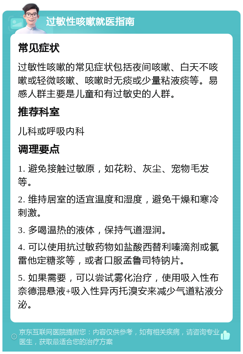 过敏性咳嗽就医指南 常见症状 过敏性咳嗽的常见症状包括夜间咳嗽、白天不咳嗽或轻微咳嗽、咳嗽时无痰或少量粘液痰等。易感人群主要是儿童和有过敏史的人群。 推荐科室 儿科或呼吸内科 调理要点 1. 避免接触过敏原，如花粉、灰尘、宠物毛发等。 2. 维持居室的适宜温度和湿度，避免干燥和寒冷刺激。 3. 多喝温热的液体，保持气道湿润。 4. 可以使用抗过敏药物如盐酸西替利嗪滴剂或氯雷他定糖浆等，或者口服孟鲁司特钠片。 5. 如果需要，可以尝试雾化治疗，使用吸入性布奈德混悬液+吸入性异丙托溴安来减少气道粘液分泌。