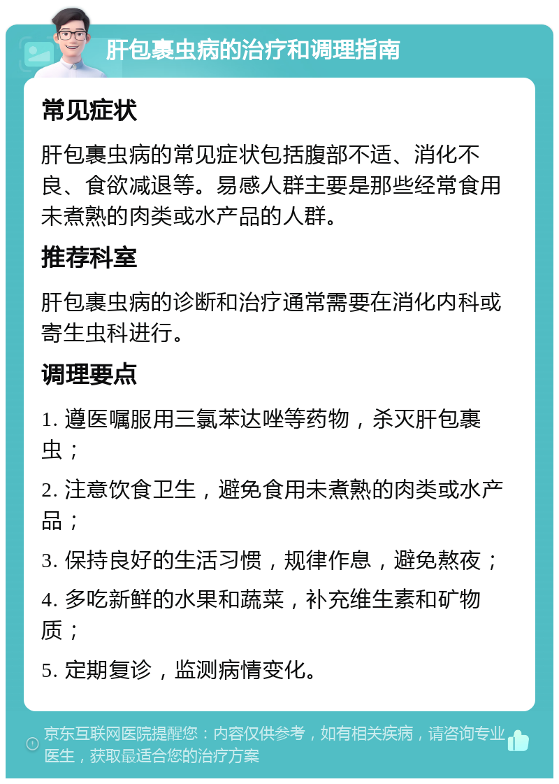 肝包裹虫病的治疗和调理指南 常见症状 肝包裹虫病的常见症状包括腹部不适、消化不良、食欲减退等。易感人群主要是那些经常食用未煮熟的肉类或水产品的人群。 推荐科室 肝包裹虫病的诊断和治疗通常需要在消化内科或寄生虫科进行。 调理要点 1. 遵医嘱服用三氯苯达唑等药物，杀灭肝包裹虫； 2. 注意饮食卫生，避免食用未煮熟的肉类或水产品； 3. 保持良好的生活习惯，规律作息，避免熬夜； 4. 多吃新鲜的水果和蔬菜，补充维生素和矿物质； 5. 定期复诊，监测病情变化。