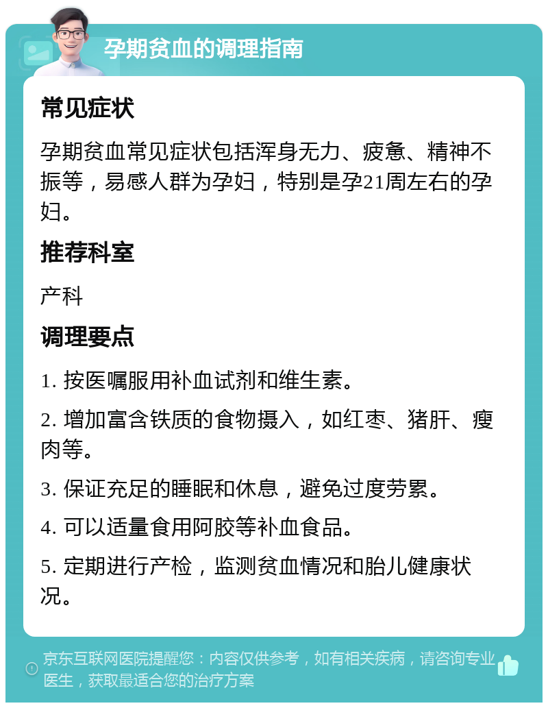 孕期贫血的调理指南 常见症状 孕期贫血常见症状包括浑身无力、疲惫、精神不振等，易感人群为孕妇，特别是孕21周左右的孕妇。 推荐科室 产科 调理要点 1. 按医嘱服用补血试剂和维生素。 2. 增加富含铁质的食物摄入，如红枣、猪肝、瘦肉等。 3. 保证充足的睡眠和休息，避免过度劳累。 4. 可以适量食用阿胶等补血食品。 5. 定期进行产检，监测贫血情况和胎儿健康状况。