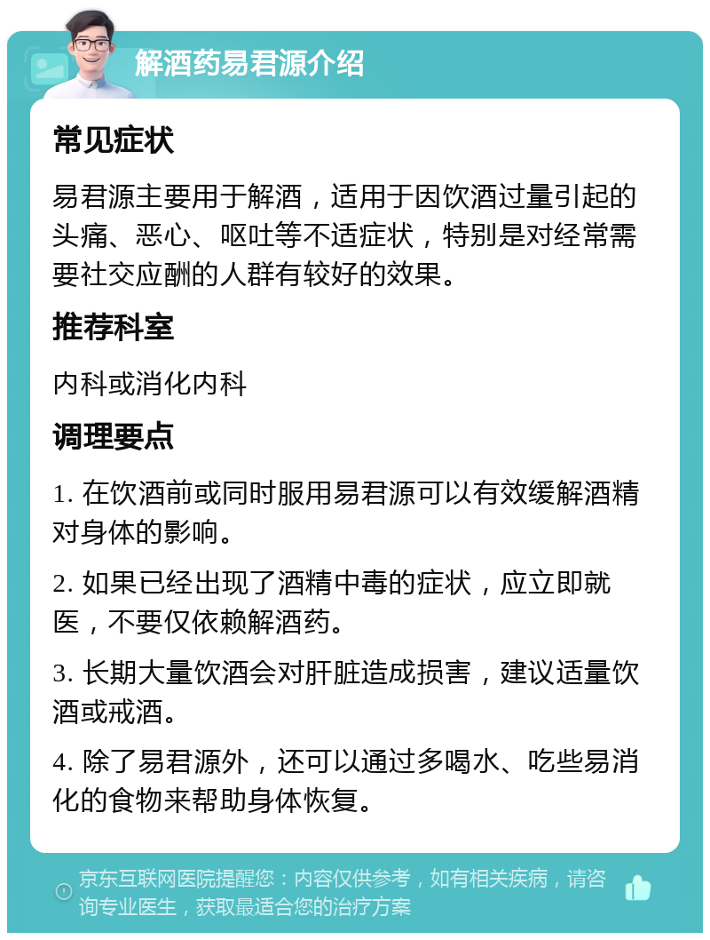 解酒药易君源介绍 常见症状 易君源主要用于解酒，适用于因饮酒过量引起的头痛、恶心、呕吐等不适症状，特别是对经常需要社交应酬的人群有较好的效果。 推荐科室 内科或消化内科 调理要点 1. 在饮酒前或同时服用易君源可以有效缓解酒精对身体的影响。 2. 如果已经出现了酒精中毒的症状，应立即就医，不要仅依赖解酒药。 3. 长期大量饮酒会对肝脏造成损害，建议适量饮酒或戒酒。 4. 除了易君源外，还可以通过多喝水、吃些易消化的食物来帮助身体恢复。