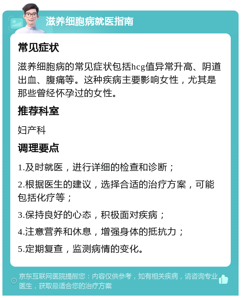 滋养细胞病就医指南 常见症状 滋养细胞病的常见症状包括hcg值异常升高、阴道出血、腹痛等。这种疾病主要影响女性，尤其是那些曾经怀孕过的女性。 推荐科室 妇产科 调理要点 1.及时就医，进行详细的检查和诊断； 2.根据医生的建议，选择合适的治疗方案，可能包括化疗等； 3.保持良好的心态，积极面对疾病； 4.注意营养和休息，增强身体的抵抗力； 5.定期复查，监测病情的变化。