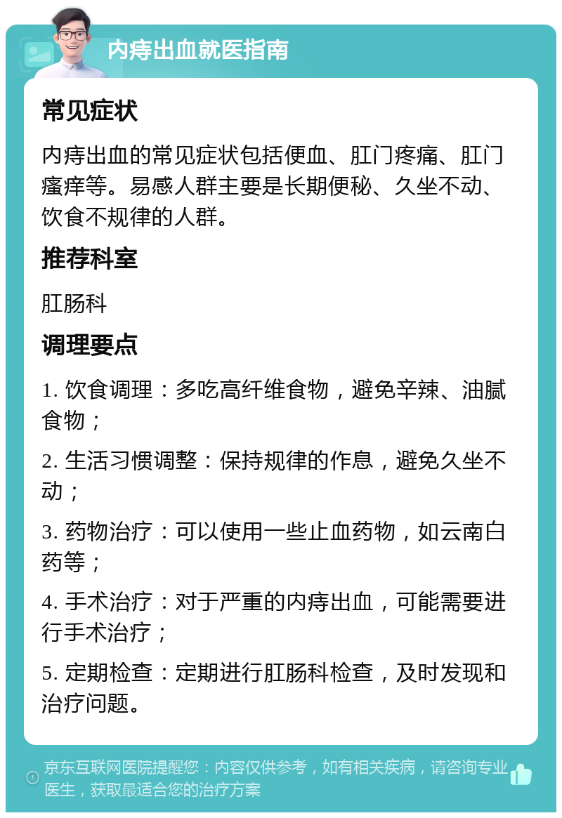 内痔出血就医指南 常见症状 内痔出血的常见症状包括便血、肛门疼痛、肛门瘙痒等。易感人群主要是长期便秘、久坐不动、饮食不规律的人群。 推荐科室 肛肠科 调理要点 1. 饮食调理：多吃高纤维食物，避免辛辣、油腻食物； 2. 生活习惯调整：保持规律的作息，避免久坐不动； 3. 药物治疗：可以使用一些止血药物，如云南白药等； 4. 手术治疗：对于严重的内痔出血，可能需要进行手术治疗； 5. 定期检查：定期进行肛肠科检查，及时发现和治疗问题。