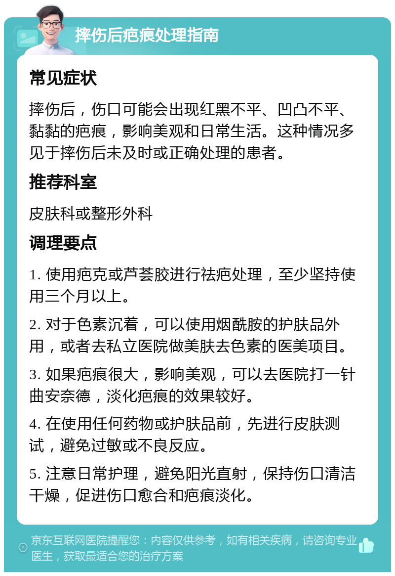 摔伤后疤痕处理指南 常见症状 摔伤后，伤口可能会出现红黑不平、凹凸不平、黏黏的疤痕，影响美观和日常生活。这种情况多见于摔伤后未及时或正确处理的患者。 推荐科室 皮肤科或整形外科 调理要点 1. 使用疤克或芦荟胶进行祛疤处理，至少坚持使用三个月以上。 2. 对于色素沉着，可以使用烟酰胺的护肤品外用，或者去私立医院做美肤去色素的医美项目。 3. 如果疤痕很大，影响美观，可以去医院打一针曲安奈德，淡化疤痕的效果较好。 4. 在使用任何药物或护肤品前，先进行皮肤测试，避免过敏或不良反应。 5. 注意日常护理，避免阳光直射，保持伤口清洁干燥，促进伤口愈合和疤痕淡化。