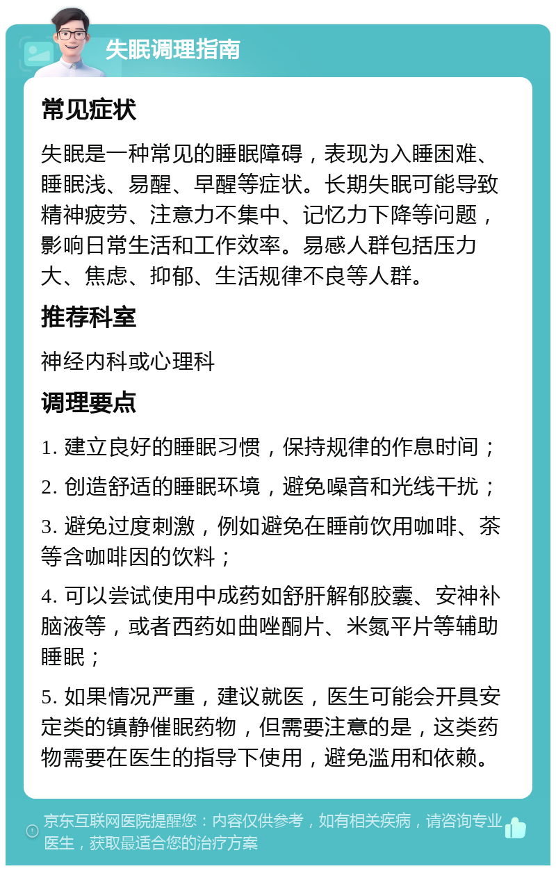 失眠调理指南 常见症状 失眠是一种常见的睡眠障碍，表现为入睡困难、睡眠浅、易醒、早醒等症状。长期失眠可能导致精神疲劳、注意力不集中、记忆力下降等问题，影响日常生活和工作效率。易感人群包括压力大、焦虑、抑郁、生活规律不良等人群。 推荐科室 神经内科或心理科 调理要点 1. 建立良好的睡眠习惯，保持规律的作息时间； 2. 创造舒适的睡眠环境，避免噪音和光线干扰； 3. 避免过度刺激，例如避免在睡前饮用咖啡、茶等含咖啡因的饮料； 4. 可以尝试使用中成药如舒肝解郁胶囊、安神补脑液等，或者西药如曲唑酮片、米氮平片等辅助睡眠； 5. 如果情况严重，建议就医，医生可能会开具安定类的镇静催眠药物，但需要注意的是，这类药物需要在医生的指导下使用，避免滥用和依赖。