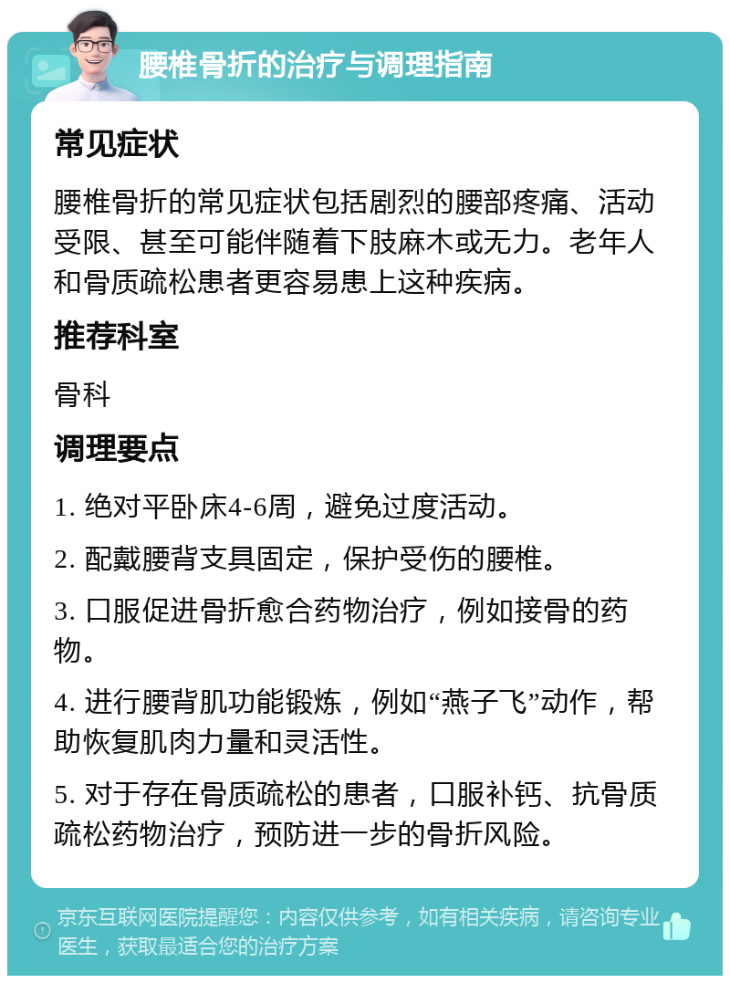 腰椎骨折的治疗与调理指南 常见症状 腰椎骨折的常见症状包括剧烈的腰部疼痛、活动受限、甚至可能伴随着下肢麻木或无力。老年人和骨质疏松患者更容易患上这种疾病。 推荐科室 骨科 调理要点 1. 绝对平卧床4-6周，避免过度活动。 2. 配戴腰背支具固定，保护受伤的腰椎。 3. 口服促进骨折愈合药物治疗，例如接骨的药物。 4. 进行腰背肌功能锻炼，例如“燕子飞”动作，帮助恢复肌肉力量和灵活性。 5. 对于存在骨质疏松的患者，口服补钙、抗骨质疏松药物治疗，预防进一步的骨折风险。