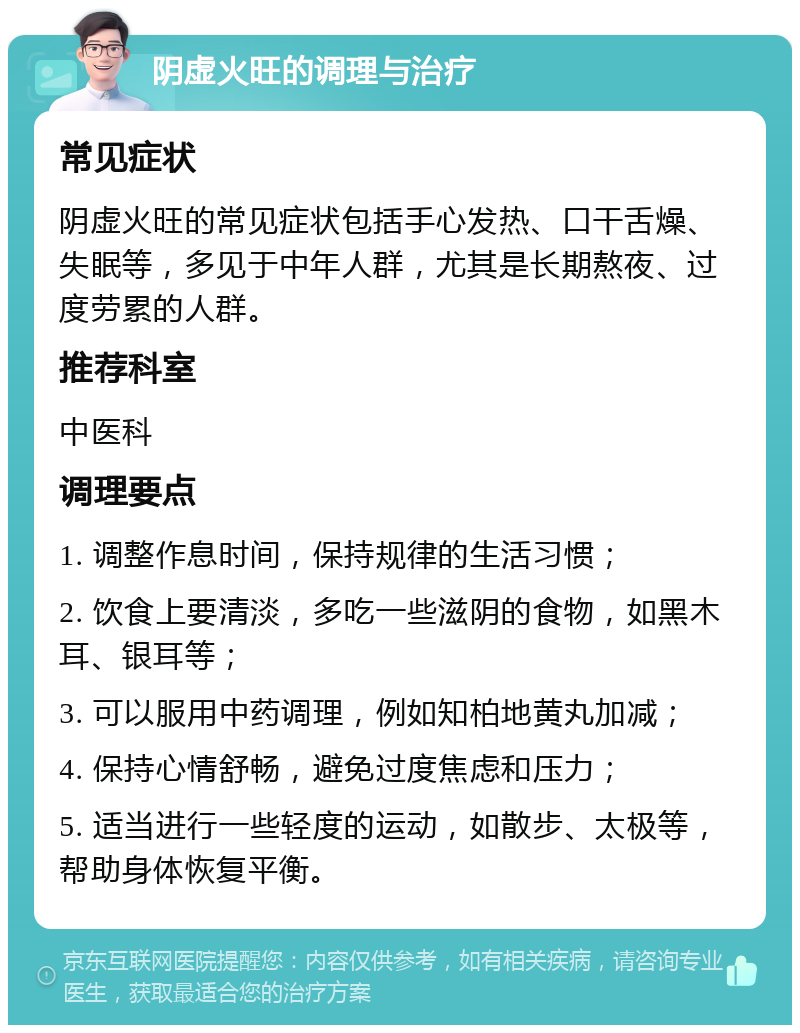 阴虚火旺的调理与治疗 常见症状 阴虚火旺的常见症状包括手心发热、口干舌燥、失眠等，多见于中年人群，尤其是长期熬夜、过度劳累的人群。 推荐科室 中医科 调理要点 1. 调整作息时间，保持规律的生活习惯； 2. 饮食上要清淡，多吃一些滋阴的食物，如黑木耳、银耳等； 3. 可以服用中药调理，例如知柏地黄丸加减； 4. 保持心情舒畅，避免过度焦虑和压力； 5. 适当进行一些轻度的运动，如散步、太极等，帮助身体恢复平衡。