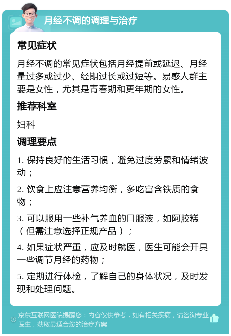 月经不调的调理与治疗 常见症状 月经不调的常见症状包括月经提前或延迟、月经量过多或过少、经期过长或过短等。易感人群主要是女性，尤其是青春期和更年期的女性。 推荐科室 妇科 调理要点 1. 保持良好的生活习惯，避免过度劳累和情绪波动； 2. 饮食上应注意营养均衡，多吃富含铁质的食物； 3. 可以服用一些补气养血的口服液，如阿胶糕（但需注意选择正规产品）； 4. 如果症状严重，应及时就医，医生可能会开具一些调节月经的药物； 5. 定期进行体检，了解自己的身体状况，及时发现和处理问题。