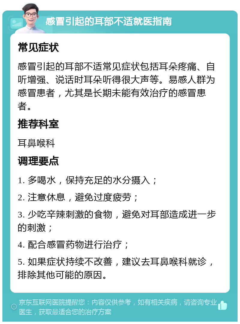 感冒引起的耳部不适就医指南 常见症状 感冒引起的耳部不适常见症状包括耳朵疼痛、自听增强、说话时耳朵听得很大声等。易感人群为感冒患者，尤其是长期未能有效治疗的感冒患者。 推荐科室 耳鼻喉科 调理要点 1. 多喝水，保持充足的水分摄入； 2. 注意休息，避免过度疲劳； 3. 少吃辛辣刺激的食物，避免对耳部造成进一步的刺激； 4. 配合感冒药物进行治疗； 5. 如果症状持续不改善，建议去耳鼻喉科就诊，排除其他可能的原因。